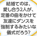 結婚てのは、愛し合う２人が、定番の曲をかけて友達にダンスを強制するみたいな儀式だろう？