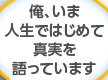 俺、いま人生ではじめて真実を語っています