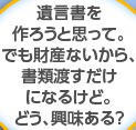 遺言書を作ろうと思って。でも財産ないから、書類渡すだけになるけど。どう、興味ある？